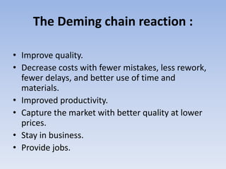 The Deming chain reaction :
• Improve quality.
• Decrease costs with fewer mistakes, less rework,
fewer delays, and better use of time and
materials.
• Improved productivity.
• Capture the market with better quality at lower
prices.
• Stay in business.
• Provide jobs.
 
