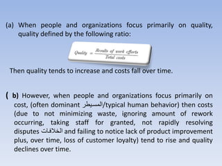 (a) When people and organizations focus primarily on quality,
quality defined by the following ratio:
Then quality tends to increase and costs fall over time.
( b) However, when people and organizations focus primarily on
cost, (often dominant ‫/المستيرر‬typical human behavior) then costs
(due to not minimizing waste, ignoring amount of rework
occurring, taking staff for granted, not rapidly resolving
disputes ‫الخالفتت‬ and failing to notice lack of product improvement
plus, over time, loss of customer loyalty) tend to rise and quality
declines over time.
 