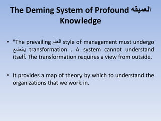 The Deming System of Profound ‫العميقه‬
Knowledge
• "The prevailing ‫العت‬ style of management must undergo
‫يخضع‬ transformation . A system cannot understand
itself. The transformation requires a view from outside.
• It provides a map of theory by which to understand the
organizations that we work in.
 
