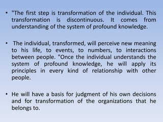 • "The first step is transformation of the individual. This
transformation is discontinuous. It comes from
understanding of the system of profound knowledge.
• The individual, transformed, will perceive new meaning
to his life, to events, to numbers, to interactions
between people. "Once the individual understands the
system of profound knowledge, he will apply its
principles in every kind of relationship with other
people.
• He will have a basis for judgment of his own decisions
and for transformation of the organizations that he
belongs to.
 