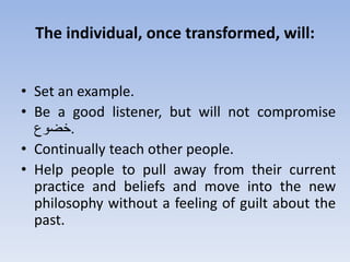 The individual, once transformed, will:
• Set an example.
• Be a good listener, but will not compromise
‫.خضوع‬
• Continually teach other people.
• Help people to pull away from their current
practice and beliefs and move into the new
philosophy without a feeling of guilt about the
past.
 