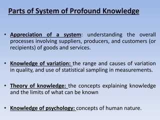 • Appreciation of a system: understanding the overall
processes involving suppliers, producers, and customers (or
recipients) of goods and services.
• Knowledge of variation: the range and causes of variation
in quality, and use of statistical sampling in measurements.
• Theory of knowledge: the concepts explaining knowledge
and the limits of what can be known
• Knowledge of psychology: concepts of human nature.
Parts of System of Profound Knowledge
 