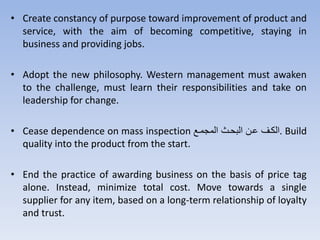• Create constancy of purpose toward improvement of product and
service, with the aim of becoming competitive, staying in
business and providing jobs.
• Adopt the new philosophy. Western management must awaken
to the challenge, must learn their responsibilities and take on
leadership for change.
• Cease dependence on mass inspection ‫متع‬ ‫الم‬ ‫تل‬ ‫الث‬ ‫نتن‬ ‫.الكت‬ Build
quality into the product from the start.
• End the practice of awarding business on the basis of price tag
alone. Instead, minimize total cost. Move towards a single
supplier for any item, based on a long-term relationship of loyalty
and trust.
 