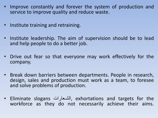 • Improve constantly and forever the system of production and
service to improve quality and reduce waste.
• Institute training and retraining.
• Institute leadership. The aim of supervision should be to lead
and help people to do a better job.
• Drive out fear so that everyone may work effectively for the
company.
• Break down barriers between departments. People in research,
design, sales and production must work as a team, to foresee
and solve problems of production.
• Eliminate slogans ‫تعترا‬‫ت‬‫,الش‬ exhortations and targets for the
workforce as they do not necessarily achieve their aims.
 