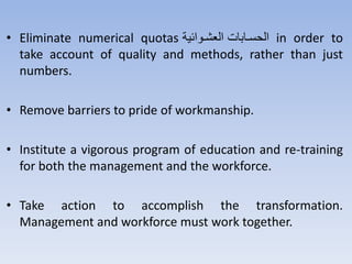 • Eliminate numerical quotas ‫ي‬ ‫توا‬‫ت‬‫العش‬ ‫تتثت‬‫ت‬‫س‬ ‫ال‬ in order to
take account of quality and methods, rather than just
numbers.
• Remove barriers to pride of workmanship.
• Institute a vigorous program of education and re-training
for both the management and the workforce.
• Take action to accomplish the transformation.
Management and workforce must work together.
 