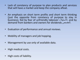 • Lack of constancy of purpose to plan products and services
that will have a market and keep the company afloat.
• An emphasis on short term profits and short term thinking
(just the opposite from constancy of purpose to stay in
business), fed by fear of unfriendly takeover ‫,االستهيال‬ and by
demand from bankers and owners for dividends ‫صص‬ ‫.ال‬
• Evaluation of performance and annual reviews.
• Mobility of managers and job hopping.
• Management by use only of available data.
• High medical costs.
• High costs of liability.
 