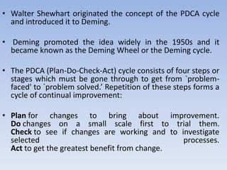 • Walter Shewhart originated the concept of the PDCA cycle
and introduced it to Deming.
• Deming promoted the idea widely in the 1950s and it
became known as the Deming Wheel or the Deming cycle.
• The PDCA (Plan-Do-Check-Act) cycle consists of four steps or
stages which must be gone through to get from `problem-
faced' to `problem solved.’ Repetition of these steps forms a
cycle of continual improvement:
• Plan for changes to bring about improvement.
Do changes on a small scale first to trial them.
Check to see if changes are working and to investigate
selected processes.
Act to get the greatest benefit from change.
 