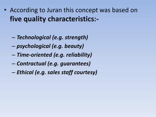 • According to Juran this concept was based on
five quality characteristics:-
– Technological (e.g. strength)
– psychological (e.g. beauty)
– Time-oriented (e.g. reliability)
– Contractual (e.g. guarantees)
– Ethical (e.g. sales staff courtesy)
 