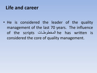 Life and career
• He is considered the leader of the quality
management of the last 70 years. The influence
of the scripts ‫تتت‬‫ت‬‫المخرور‬ he has written is
considered the core of quality management.
 