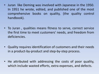 • Juran like Deming was involved with Japanese in the 1950.
In 1951 he wrote, edited, and published one of the most
comprehensive books on quality, (the quality control
handbook).
• To Juran , qualities means fitness to serve, correct service
the first time to meet customers' needs, and freedom from
deficiencies.
• Quality requires identification of customers and their needs
in a product-by-product and step-by-step process.
• He attributed with addressing the costs of poor quality,
which include wasted efforts, extra expenses, and defects.
 