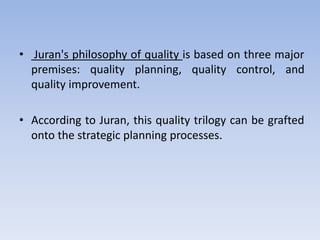 • Juran's philosophy of quality is based on three major
premises: quality planning, quality control, and
quality improvement.
• According to Juran, this quality trilogy can be grafted
onto the strategic planning processes.
 