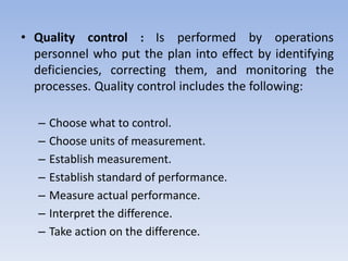 • Quality control : Is performed by operations
personnel who put the plan into effect by identifying
deficiencies, correcting them, and monitoring the
processes. Quality control includes the following:
– Choose what to control.
– Choose units of measurement.
– Establish measurement.
– Establish standard of performance.
– Measure actual performance.
– Interpret the difference.
– Take action on the difference.
 