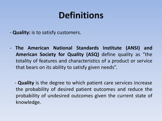Definitions
- Quality: is to satisfy customers.
- The American National Standards Institute (ANSI) and
American Society for Quality (ASQ) define quality as “the
totality of features and characteristics of a product or service
that bears on its ability to satisfy given needs”.
- Quality is the degree to which patient care services increase
the probability of desired patient outcomes and reduce the
probability of undesired outcomes given the current state of
knowledge.
 