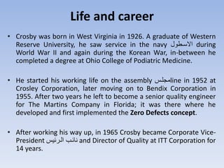 Life and career
• Crosby was born in West Virginia in 1926. A graduate of Western
Reserve University, he saw service in the navy ‫ترو‬‫ت‬‫االس‬ during
World War II and again during the Korean War, in-between he
completed a degree at Ohio College of Podiatric Medicine.
• He started his working life on the assembly ‫لت‬ ‫م‬line in 1952 at
Crosley Corporation, later moving on to Bendix Corporation in
1955. After two years he left to become a senior quality engineer
for The Martins Company in Florida; it was there where he
developed and first implemented the Zero Defects concept.
• After working his way up, in 1965 Crosby became Corporate Vice-
President ‫ي‬ ‫التر‬ ‫ت‬ ‫نت‬ and Director of Quality at ITT Corporation for
14 years.
 