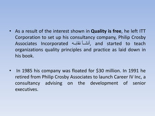 • As a result of the interest shown in Quality is free, he left ITT
Corporation to set up his consultancy company, Philip Crosby
Associates Incorporated ‫تت‬‫ت‬‫نهتث‬ ‫تتق‬‫ت‬‫,أنش‬ and started to teach
organizations quality principles and practice as laid down in
his book.
• In 1985 his company was floated for $30 million. In 1991 he
retired from Philip Crosby Associates to launch Career IV Inc, a
consultancy advising on the development of senior
executives.
 