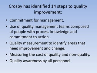 Crosby has identified 14 steps to quality
improvement:
• Commitment for management.
• Use of quality management teams composed
of people with process knowledge and
commitment to action.
• Quality measurement to identify areas that
need improvement and change.
• Measuring the cost of quality and non-quality.
• Quality awareness by all personnel.
 