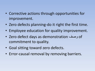 • Corrective actions through opportunities for
improvement.
• Zero defects planning-do it right the first time.
• Employee education for quality improvement.
• Zero defect days as demonstration ‫وص‬ of
commitment to quality.
• Goal sitting toward zero defects.
• Error-causal removal by removing barriers.
 