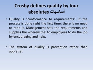 Crosby defines quality by four
absolutes ‫أساسيات‬
• Quality is "conformance to requirements". If the
process is done right the first time, there is no need
to redo it. Management sets the requirements and
supplies the wherewithal to employees to do the job
by encouraging and help.
• The system of quality is prevention rather than
appraisal.
 