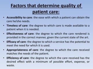 Factors that determine quality of
patient care:
• Accessibility to care: the ease with which a patient can obtain the
care he/she needs.
• Timeless of care: the degree to which care is made available to a
patient when it is needed.
• Effectiveness of care: the degree to which the care rendered is
provided in the correct manner, given the current state of the art.
• Efficacy of care: the degree to which a service has the potential to
meet the need for which it is used.
• Appropriateness of care: the degree to which the care received
matches the needs of the patient.
• Efficiency of care: the degree to which the care received has the
desired effect with a minimum of possible effort, expense, or
waste.
 