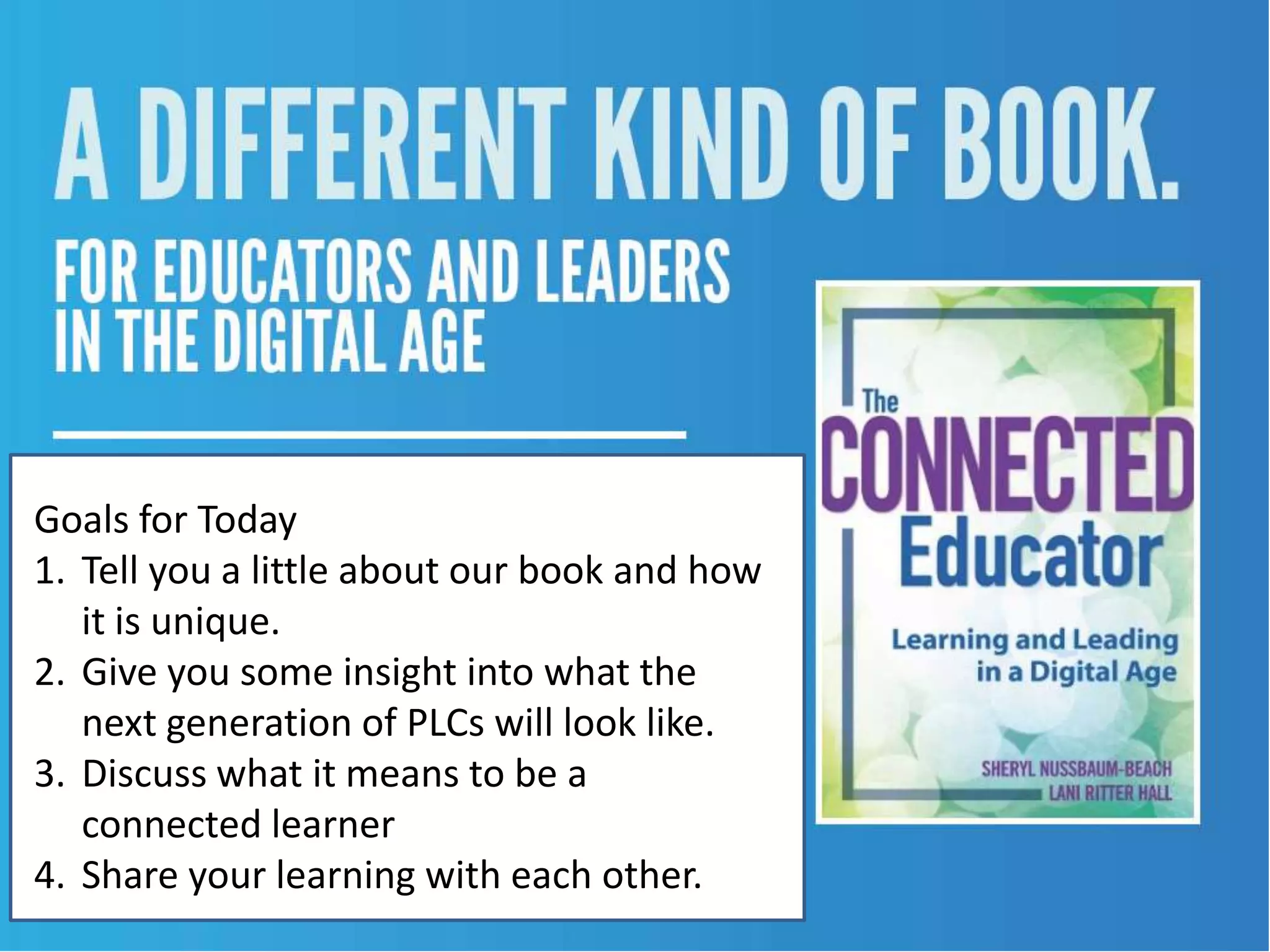 Goals for Today
1. Tell you a little about our book and how
   it is unique.
2. Give you some insight into what the
   next generation of PLCs will look like.
3. Discuss what it means to be a
   connected learner
4. Share your learning with each other.
 