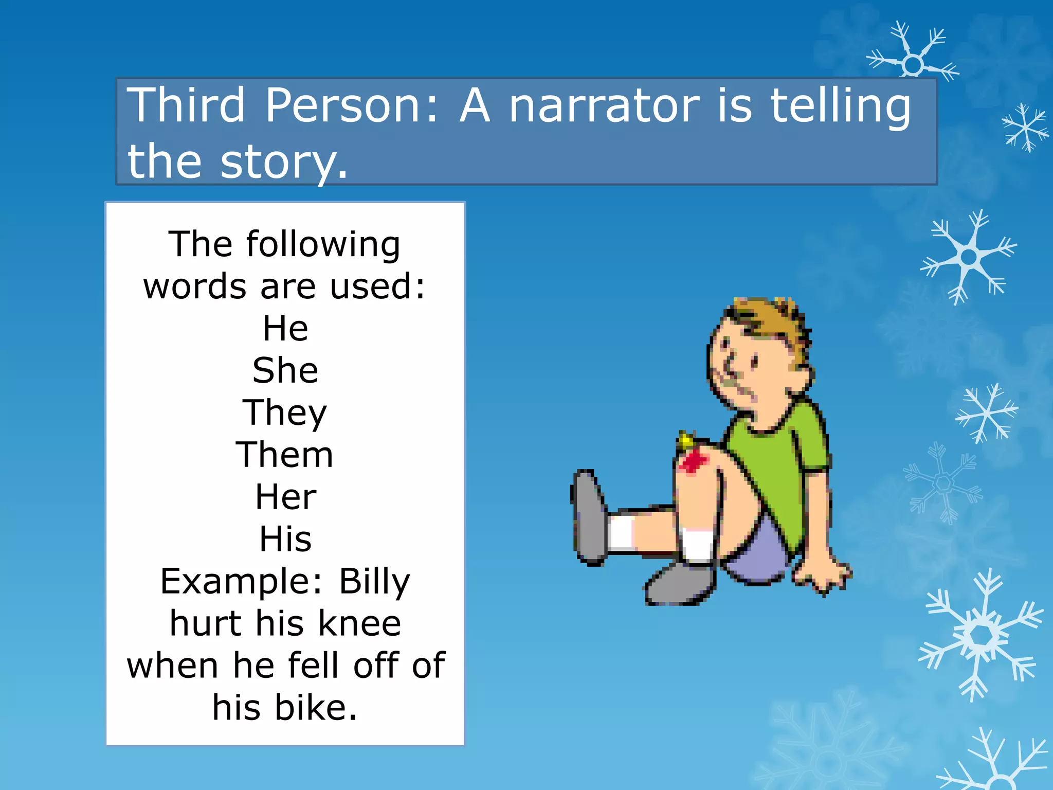 Third Person: A narrator is telling 
the story. 
The following 
words are used: 
He 
She 
They 
Them 
Her 
His 
Example: Billy 
hurt his knee 
when he fell off of 
his bike. 
 