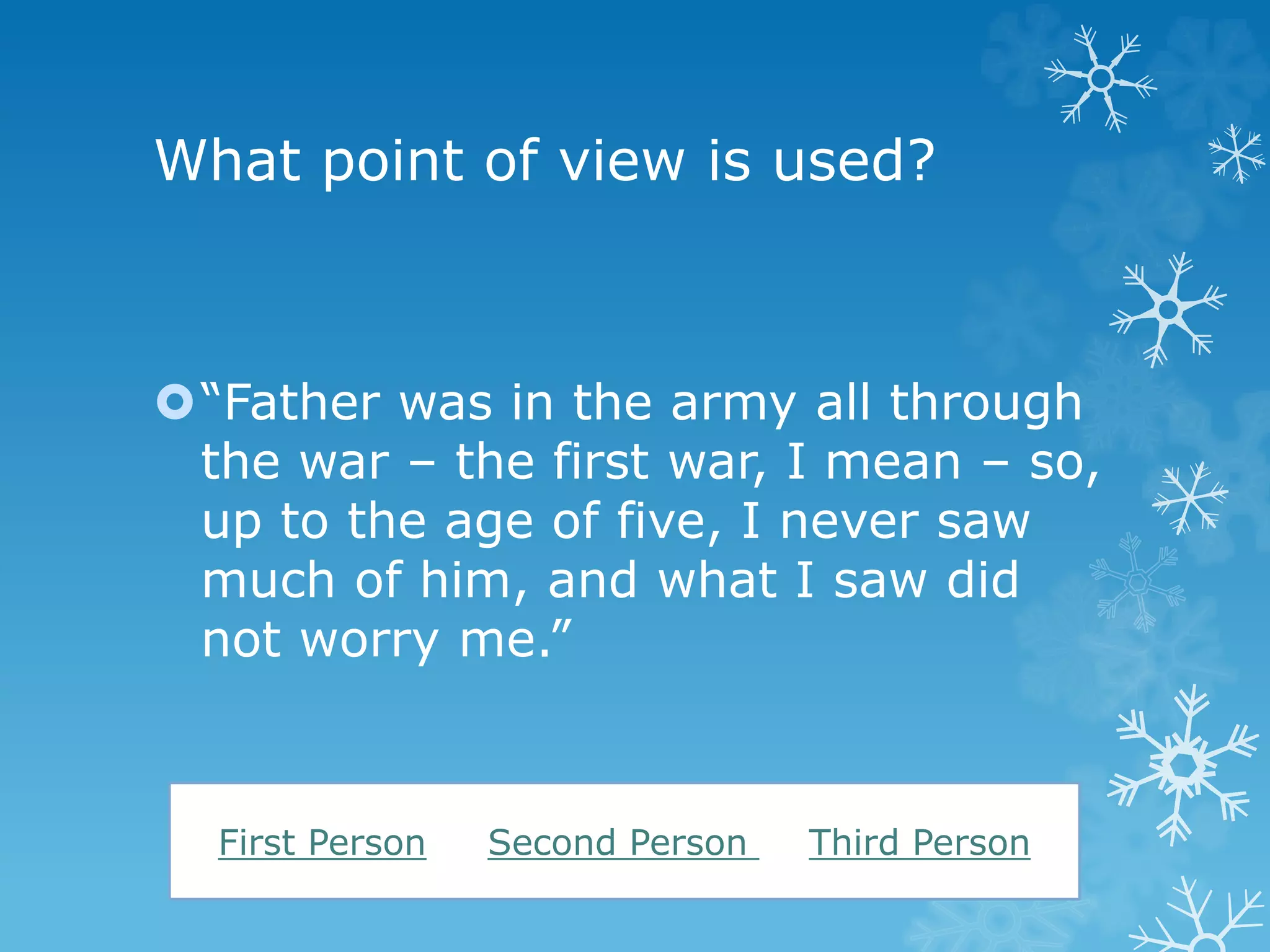 What point of view is used? 
“Father was in the army all through 
the war – the first war, I mean – so, 
up to the age of five, I never saw 
much of him, and what I saw did 
not worry me.” 
First Person Second Person Third Person 
 