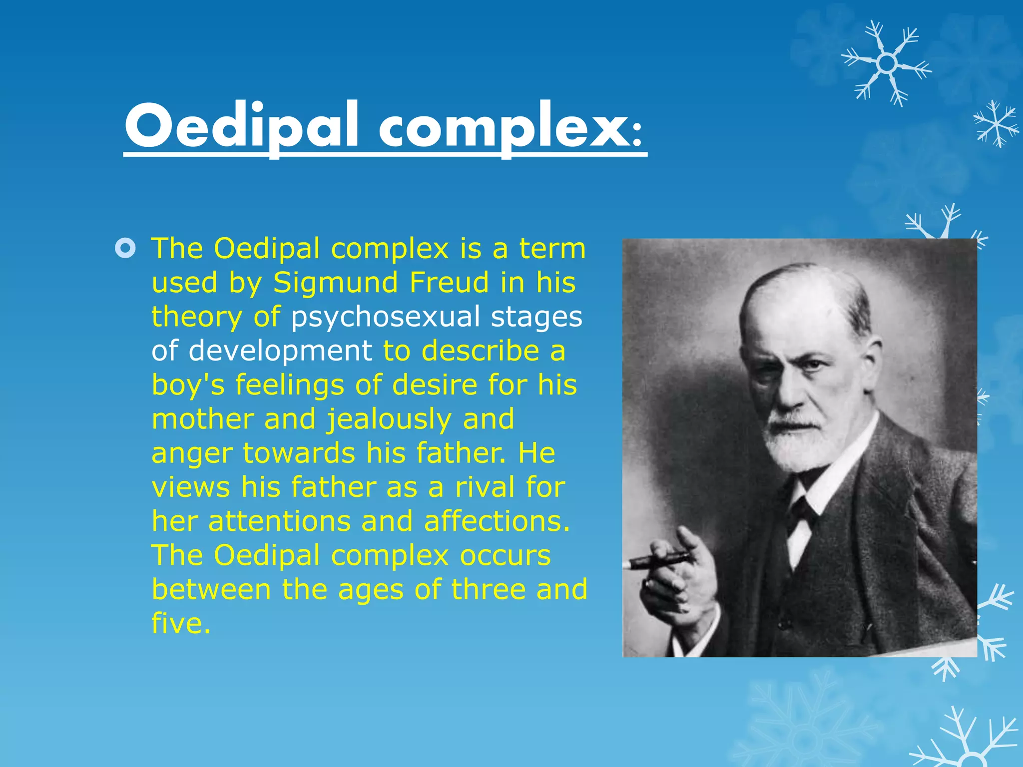Oedipal complex: 
 The Oedipal complex is a term 
used by Sigmund Freud in his 
theory of psychosexual stages 
of development to describe a 
boy's feelings of desire for his 
mother and jealously and 
anger towards his father. He 
views his father as a rival for 
her attentions and affections. 
The Oedipal complex occurs 
between the ages of three and 
five. 
 