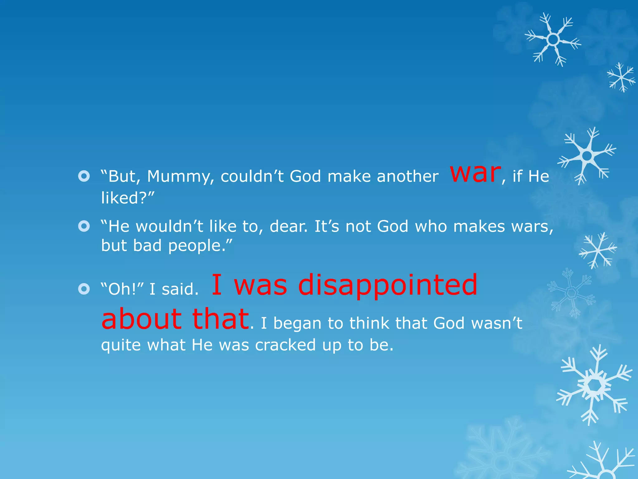  “But, Mummy, couldn’t God make another war, if He 
liked?” 
 “He wouldn’t like to, dear. It’s not God who makes wars, 
but bad people.” 
 “Oh!” I said. I was disappointed 
about that. I began to think that God wasn’t 
quite what He was cracked up to be. 

