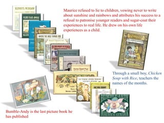 Maurice refused to lie to children, vowing never to write 
about sunshine and rainbows and attributes his success to a 
refusal to patronise younger readers and sugar-coat their 
experiences to real life. He drew on his own life 
experiences as a child. 
Through a small boy, Chicken 
Soup with Rice, teachers the 
names of the months. 
Bumble-Andy is the last picture book he 
has published 
 