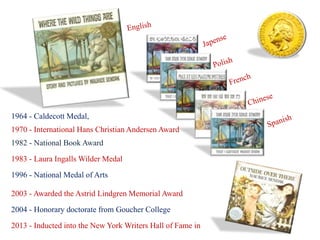 1964 - Caldecott Medal, 
1970 - International Hans Christian Andersen Award 
1982 - National Book Award 
1983 - Laura Ingalls Wilder Medal 
1996 - National Medal of Arts 
2003 - Awarded the Astrid Lindgren Memorial Award 
2004 - Honorary doctorate from Goucher College 
2013 - Inducted into the New York Writers Hall of Fame in 
 