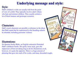Dahl's children's works are usually told from the point 
of view of a child. They typically involve adult villains 
who hate and mistreat children. They usually contain a 
lot of black humour and grotesque scenarios. 
Dahl’s stock characters are possibly a reference to the abuse 
that Dahl stated that he experienced in the boarding schools 
he attended, including gruesome violence. 
Sir Quentin Saxby Blake, an English cartoonist illustrated 
Dahl’s children's books. His quick, loose style, gave the 
impression of him not taking long to do his illustrations at all, 
however, it is quite the opposite. There is a huge amount of 
planning that goes into each of his works, and many discarded roughs. 
 