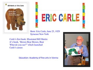 Born: Eric Carle, June 25, 1929 
Syracuse New York 
Carle’s first book: Illustrated Bill Martin 
Jr’s book, ‘Brown Bear Brown, Bear 
What do you see?” which launched 
Carle’s career. 
Education: Academy of fine arts in Vienna 
 
