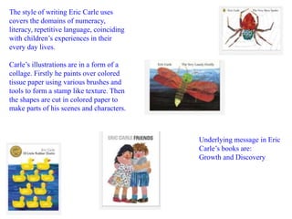 The style of writing Eric Carle uses 
covers the domains of numeracy, 
literacy, repetitive language, coinciding 
with children’s experiences in their 
every day lives. 
Carle’s illustrations are in a form of a 
collage. Firstly he paints over colored 
tissue paper using various brushes and 
tools to form a stamp like texture. Then 
the shapes are cut in colored paper to 
make parts of his scenes and characters. 
Underlying message in Eric 
Carle’s books are: 
Growth and Discovery 
 