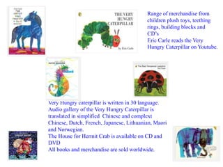 Range of merchandise from 
children plush toys, teething 
rings, building blocks and 
CD’s 
Eric Carle reads the Very 
Hungry Caterpillar on Youtube. 
Very Hungry caterpillar is written in 30 language. 
Audio gallery of the Very Hungry Caterpillar is 
translated in simplified Chinese and complext 
Chinese, Dutch, French, Japanese, Lithuanian, Maori 
and Norwegian. 
The House for Hermit Crab is available on CD and 
DVD 
All books and merchandise are sold worldwide. 
 
