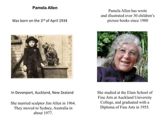 Pamela Allen 
Was born on the 3rd of April 1934 
In Devonport, Auckland, New Zealand 
Pamela Allen has wrote 
and illustrated over 30 children’s 
picture books since 1980 
She studied at the Elam School of 
Fine Arts at Auckland University 
College, and graduated with a 
Diploma of Fine Arts in 1955. 
She married sculptor Jim Allen in 1964. 
They moved to Sydney, Australia in 
about 1977. 
 