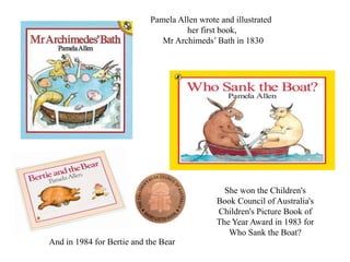 Pamela Allen wrote and illustrated 
her first book, 
Mr Archimeds’ Bath in 1830 
She won the Children's 
Book Council of Australia's 
Children's Picture Book of 
The Year Award in 1983 for 
Who Sank the Boat? 
And in 1984 for Bertie and the Bear 
 