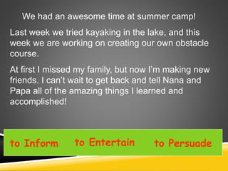 We had an awesome time at summer camp!
Last week we tried kayaking in the lake, and this
week we are working on creating our own obstacle
course.
At first I missed my family, but now I’m making new
friends. I can’t wait to get back and tell Nana and
Papa all of the amazing things I learned and
accomplished!
to Inform to Entertain to Persuade
 