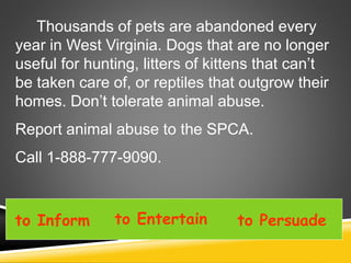 Thousands of pets are abandoned every
year in West Virginia. Dogs that are no longer
useful for hunting, litters of kittens that can’t
be taken care of, or reptiles that outgrow their
homes. Don’t tolerate animal abuse.
Report animal abuse to the SPCA.
Call 1-888-777-9090.
to Inform to Entertain to Persuade
 