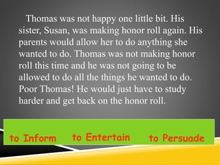 Thomas was not happy one little bit. His
sister, Susan, was making honor roll again. His
parents would allow her to do anything she
wanted to do. Thomas was not making honor
roll this time and he was not going to be
allowed to do all the things he wanted to do.
Poor Thomas! He would just have to study
harder and get back on the honor roll.
to Inform to Entertain to Persuade
 