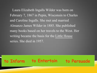 Laura Elizabeth Ingalls Wilder was born on
February 7, 1867 in Pepin, Wisconsin to Charles
and Caroline Ingalls. She met and married
Almanzo James Wilder in 1885. She published
many books based on her travels to the West. Her
writing became the basis for the Little House
series. She died in 1957.
to Inform to Entertain to Persuade
 