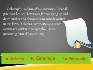 Calligraphy is a form of handwriting . A special
pen must be used. Letters are formed using up and
down strokes. Old documents are usually written
in this form. Diplomas , certificates and other
awards are written in calligraphy. It is an
interesting form of handwriting.
to Inform to Entertain to Persuade
 