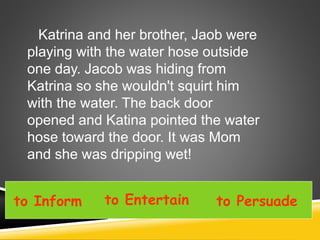 Katrina and her brother, Jaob were
playing with the water hose outside
one day. Jacob was hiding from
Katrina so she wouldn't squirt him
with the water. The back door
opened and Katina pointed the water
hose toward the door. It was Mom
and she was dripping wet!
to Inform to Entertain to Persuade
 