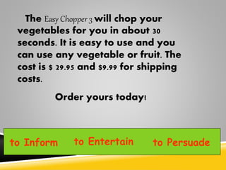 The Easy Chopper 3 will chop your
vegetables for you in about 30
seconds. It is easy to use and you
can use any vegetable or fruit. The
cost is $ 29.95 and $9.99 for shipping
costs.
Order yours today!
to Inform to Entertain to Persuade
 