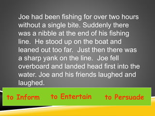 to Inform to Entertain to Persuade
Joe had been fishing for over two hours
without a single bite. Suddenly there
was a nibble at the end of his fishing
line. He stood up on the boat and
leaned out too far. Just then there was
a sharp yank on the line. Joe fell
overboard and landed head first into the
water. Joe and his friends laughed and
laughed.
 