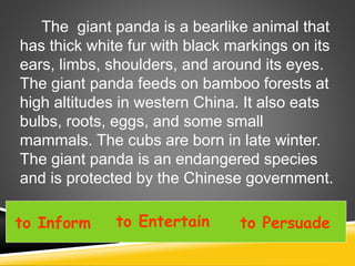to Inform to Entertain to Persuade
The giant panda is a bearlike animal that
has thick white fur with black markings on its
ears, limbs, shoulders, and around its eyes.
The giant panda feeds on bamboo forests at
high altitudes in western China. It also eats
bulbs, roots, eggs, and some small
mammals. The cubs are born in late winter.
The giant panda is an endangered species
and is protected by the Chinese government.
 