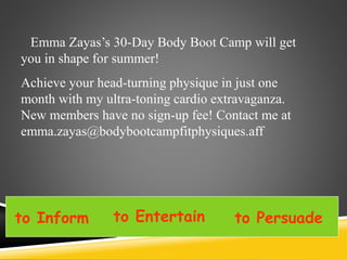 Emma Zayas’s 30-Day Body Boot Camp will get
you in shape for summer!
Achieve your head-turning physique in just one
month with my ultra-toning cardio extravaganza.
New members have no sign-up fee! Contact me at
emma.zayas@bodybootcampfitphysiques.aff
to Inform to Entertain to Persuade
 