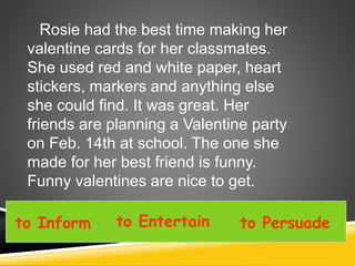 Rosie had the best time making her
valentine cards for her classmates.
She used red and white paper, heart
stickers, markers and anything else
she could find. It was great. Her
friends are planning a Valentine party
on Feb. 14th at school. The one she
made for her best friend is funny.
Funny valentines are nice to get.
to Inform to Entertain to Persuade
 