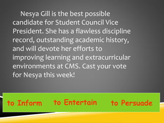 Nesya Gill is the best possible
candidate for Student Council Vice
President. She has a flawless discipline
record, outstanding academic history,
and will devote her efforts to
improving learning and extracurricular
environments at CMS. Cast your vote
for Nesya this week!
to Inform to Entertain to Persuade
 