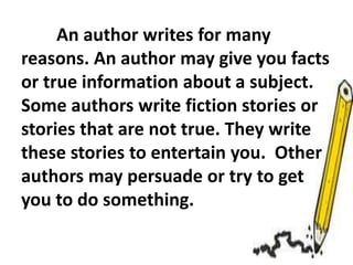 An author writes for many
reasons. An author may give you facts
or true information about a subject.
Some authors write fiction stories or
stories that are not true. They write
these stories to entertain you. Other
authors may persuade or try to get
you to do something.
 