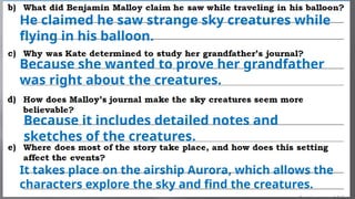He claimed he saw strange sky creatures while
flying in his balloon.
Because she wanted to prove her grandfather
was right about the creatures.
Because it includes detailed notes and
sketches of the creatures.
It takes place on the airship Aurora, which allows the
characters explore the sky and find the creatures.
 